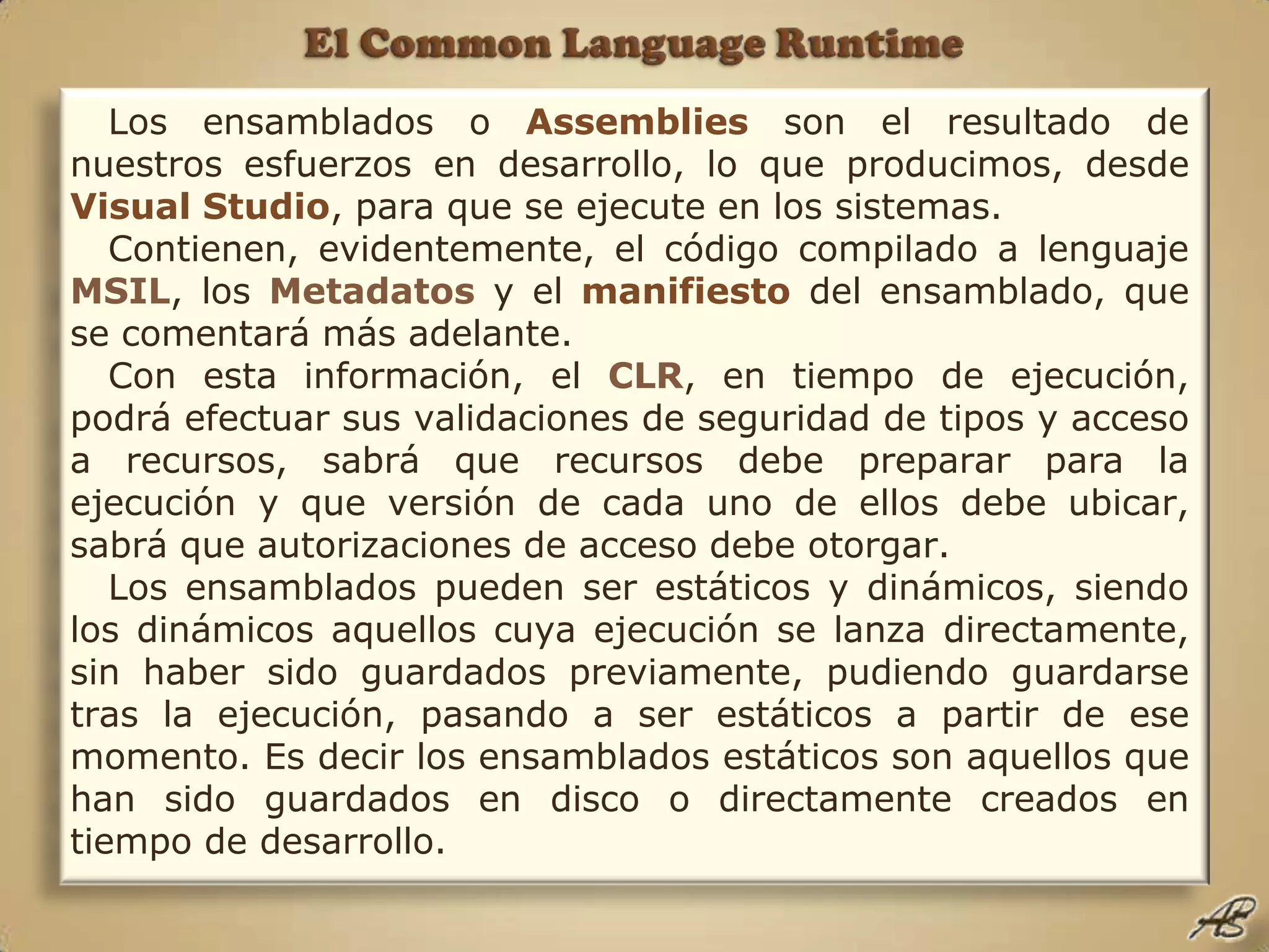 El Common Language RuntimeLos ensamblados o Assembliesson el resultado de nuestros esfuerzos en desarrollo, lo que producimos, desde Visual Studio, para que se ejecute en los sistemas. Contienen, evidentemente, el código compilado a lenguaje MSIL, los Metadatos y el manifiesto del ensamblado, que se comentará más adelante.Con esta información, el CLR, en tiempo de ejecución, podrá efectuar sus validaciones de seguridad de tipos y acceso a recursos, sabrá que recursos debe preparar para la ejecución y que versión de cada uno de ellos debe ubicar, sabrá que autorizaciones de acceso debe otorgar. Los ensamblados pueden ser estáticos y dinámicos, siendo los dinámicos aquellos cuya ejecución se lanza directamente, sin haber sido guardados previamente, pudiendo guardarse tras la ejecución, pasando a ser estáticos a partir de ese momento. Es decir los ensamblados estáticos son aquellos que han sido guardados en disco o directamente creados en tiempo de desarrollo.