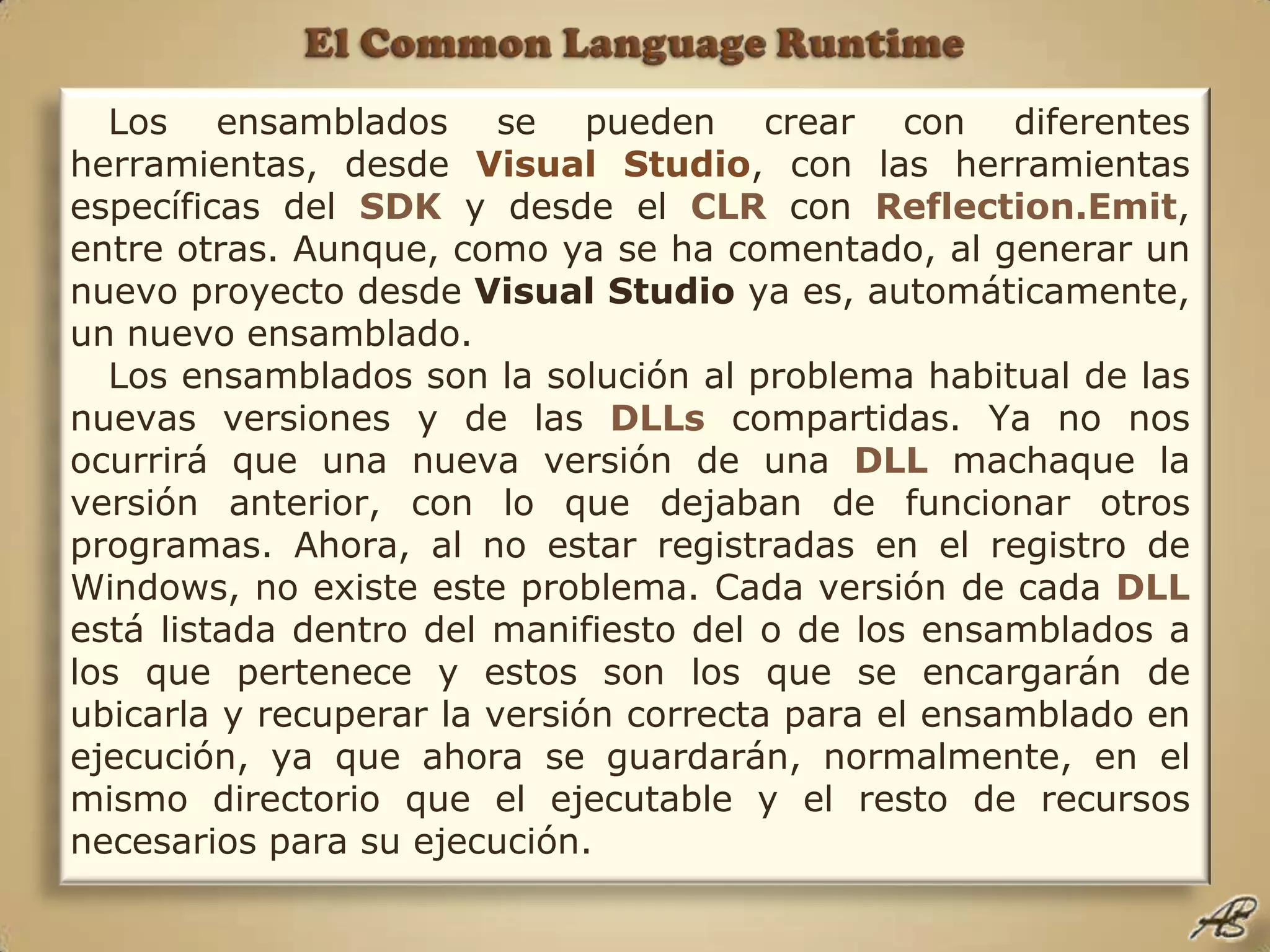 El Common Language RuntimeLos ensamblados se pueden crear con diferentes herramientas, desde Visual Studio, con las herramientas específicas del SDK y desde el CLR con Reflection.Emit, entre otras. Aunque, como ya se ha comentado, al generar un nuevo proyecto desde Visual Studio ya es, automáticamente, un nuevo ensamblado. Los ensamblados son la solución al problema habitual de las nuevas versiones y de las DLLs compartidas. Ya no nos ocurrirá que una nueva versión de una DLL machaque la versión anterior, con lo que dejaban de funcionar otros programas. Ahora, al no estar registradas en el registro de Windows, no existe este problema. Cada versión de cada DLL está listada dentro del manifiesto del o de los ensamblados a los que pertenece y estos son los que se encargarán de ubicarla y recuperar la versión correcta para el ensamblado en ejecución, ya que ahora se guardarán, normalmente, en el mismo directorio que el ejecutable y el resto de recursos necesarios para su ejecución.
