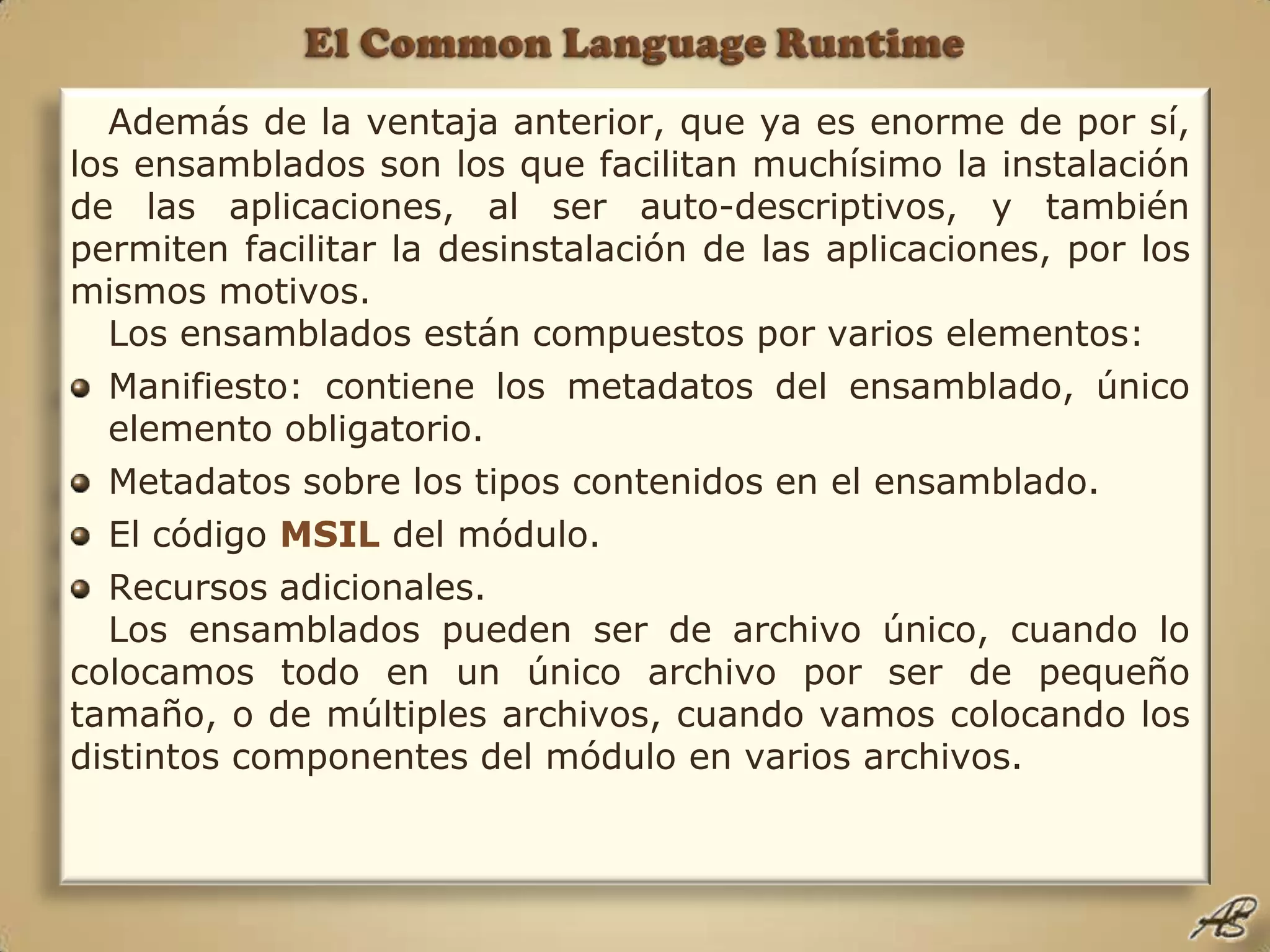El Common Language RuntimeAdemás de la ventaja anterior, que ya es enorme de por sí, los ensamblados son los que facilitan muchísimo la instalación de las aplicaciones, al ser auto-descriptivos, y también permiten facilitar la desinstalación de las aplicaciones, por los mismos motivos.Los ensamblados están compuestos por varios elementos:Manifiesto: contiene los metadatos del ensamblado, único elemento obligatorio.Metadatos sobre los tipos contenidos en el ensamblado.El código MSIL del módulo.Recursos adicionales.Los ensamblados pueden ser de archivo único, cuando lo colocamos todo en un único archivo por ser de pequeño tamaño, o de múltiples archivos, cuando vamos colocando los distintos componentes del módulo en varios archivos. 