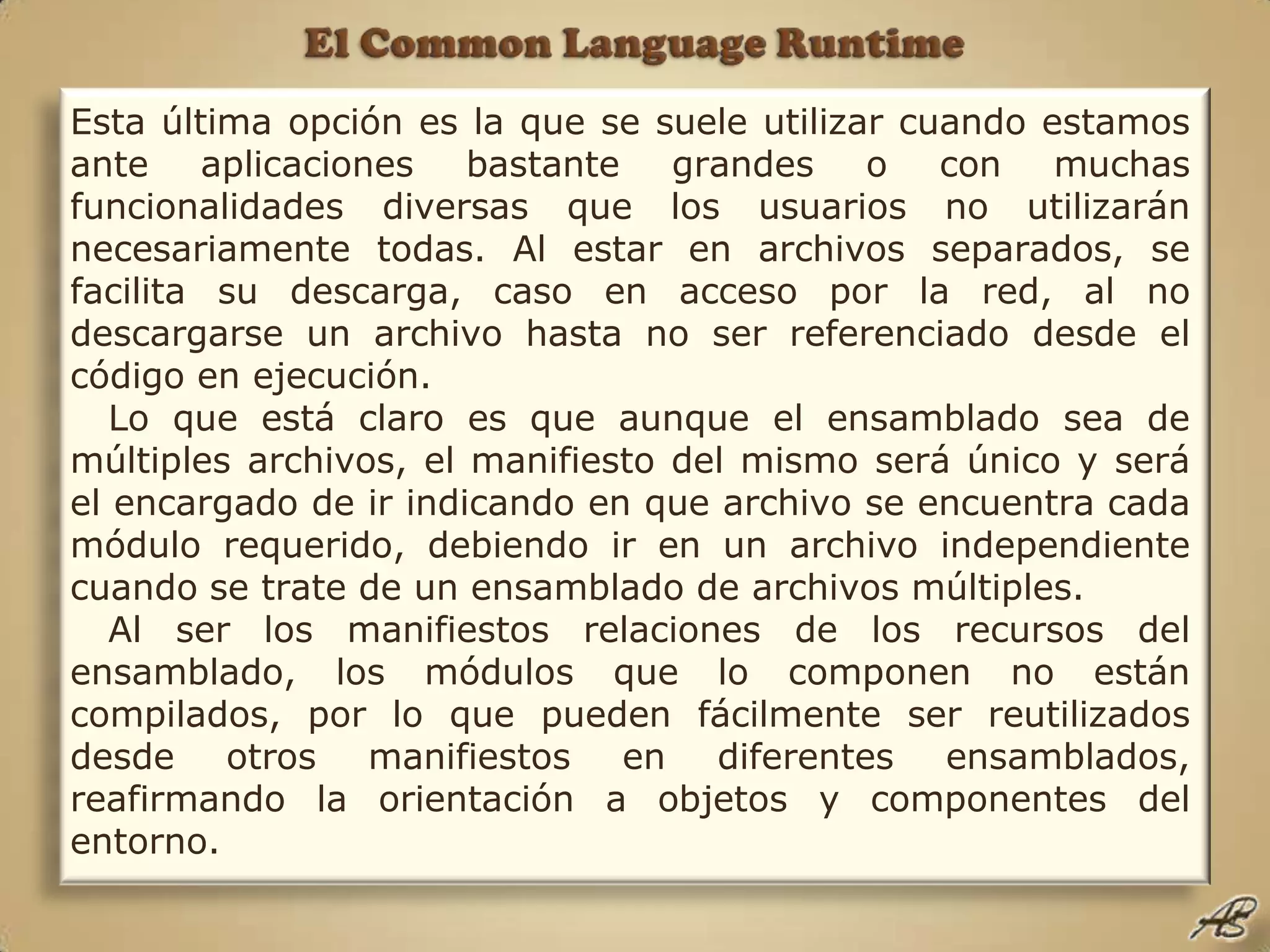 El Common Language RuntimeEsta última opción es la que se suele utilizar cuando estamos ante aplicaciones bastante grandes o con muchas funcionalidades diversas que los usuarios no utilizarán necesariamente todas. Al estar en archivos separados, se facilita su descarga, caso en acceso por la red, al no descargarse un archivo hasta no ser referenciado desde el código en ejecución. Lo que está claro es que aunque el ensamblado sea de múltiples archivos, el manifiesto del mismo será único y será el encargado de ir indicando en que archivo se encuentra cada módulo requerido, debiendo ir en un archivo independiente cuando se trate de un ensamblado de archivos múltiples.Al ser los manifiestos relaciones de los recursos del ensamblado, los módulos que lo componen no están compilados, por lo que pueden fácilmente ser reutilizados desde otros manifiestos en diferentes ensamblados, reafirmando la orientación a objetos y componentes del entorno.