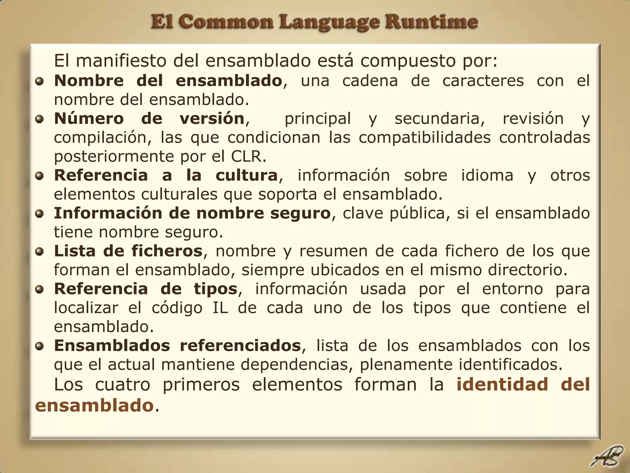 El Common Language RuntimeEl manifiesto del ensamblado está compuesto por:Nombre del ensamblado, una cadena de caracteres con el nombre del ensamblado.Número de versión,  principal y secundaria, revisión y compilación, las que condicionan las compatibilidades controladas posteriormente por el CLR.Referencia a la cultura, información sobre idioma y otros elementos culturales que soporta el ensamblado.Información de nombre seguro, clave pública, si el ensamblado tiene nombre seguro.Lista de ficheros, nombre y resumen de cada fichero de los que forman el ensamblado, siempre ubicados en el mismo directorio.Referencia de tipos, información usada por el entorno para localizar el código IL de cada uno de los tipos que contiene el ensamblado.Ensamblados referenciados, lista de los ensamblados con los que el actual mantiene dependencias, plenamente identificados.Los cuatro primeros elementos forman la identidad del ensamblado.