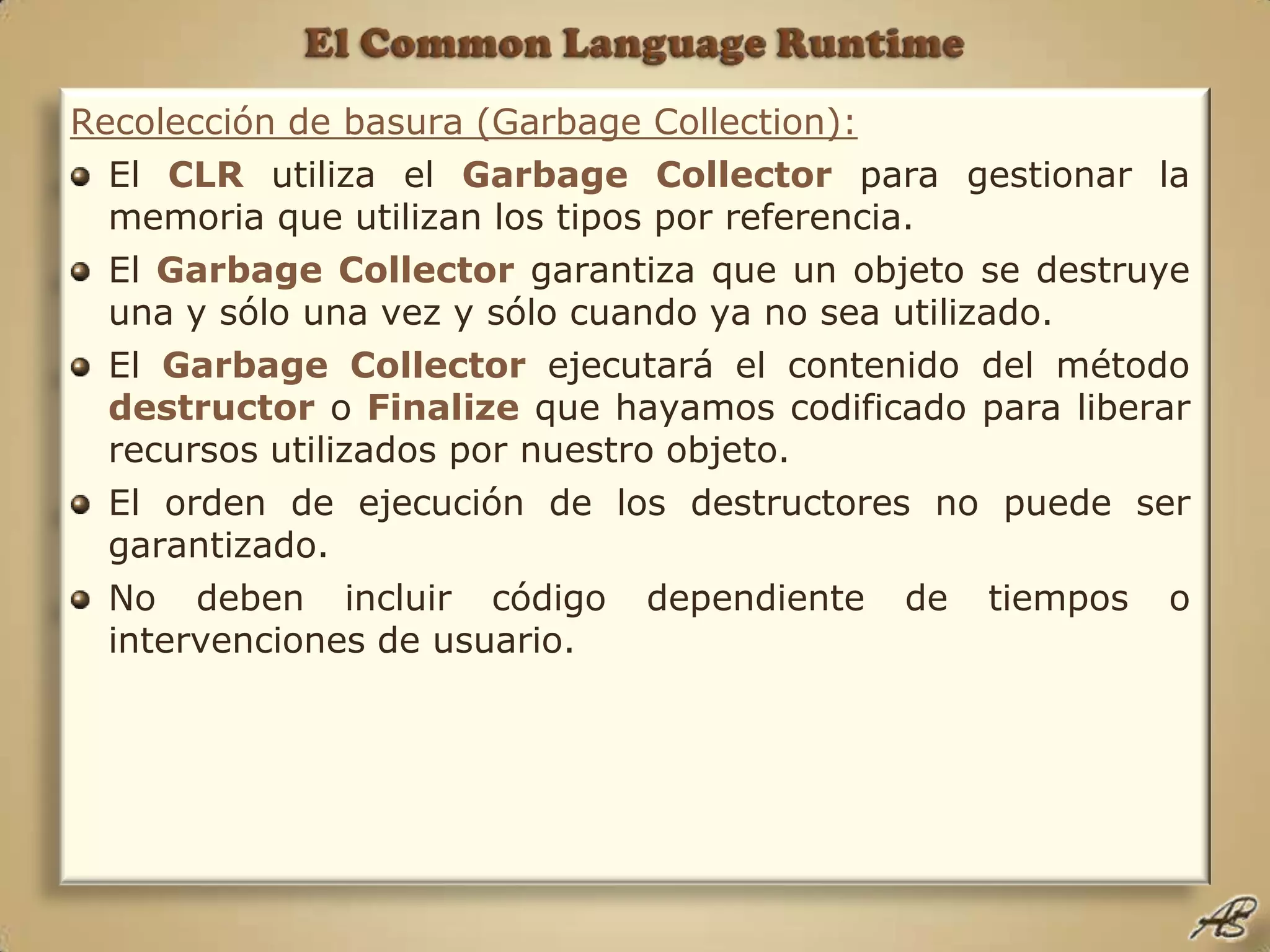 El Common Language RuntimeRecolección de basura (GarbageCollection):El CLR utiliza el Garbage Collector para gestionar la memoria que utilizan los tipos por referencia.El Garbage Collectorgarantiza que un objeto se destruye una y sólo una vez y sólo cuando ya no sea utilizado.El Garbage Collectorejecutará el contenido del método destructor o Finalize que hayamos codificado para liberar recursos utilizados por nuestro objeto. El orden de ejecución de los destructores no puede ser garantizado.No deben incluir código dependiente de tiempos o intervenciones de usuario.