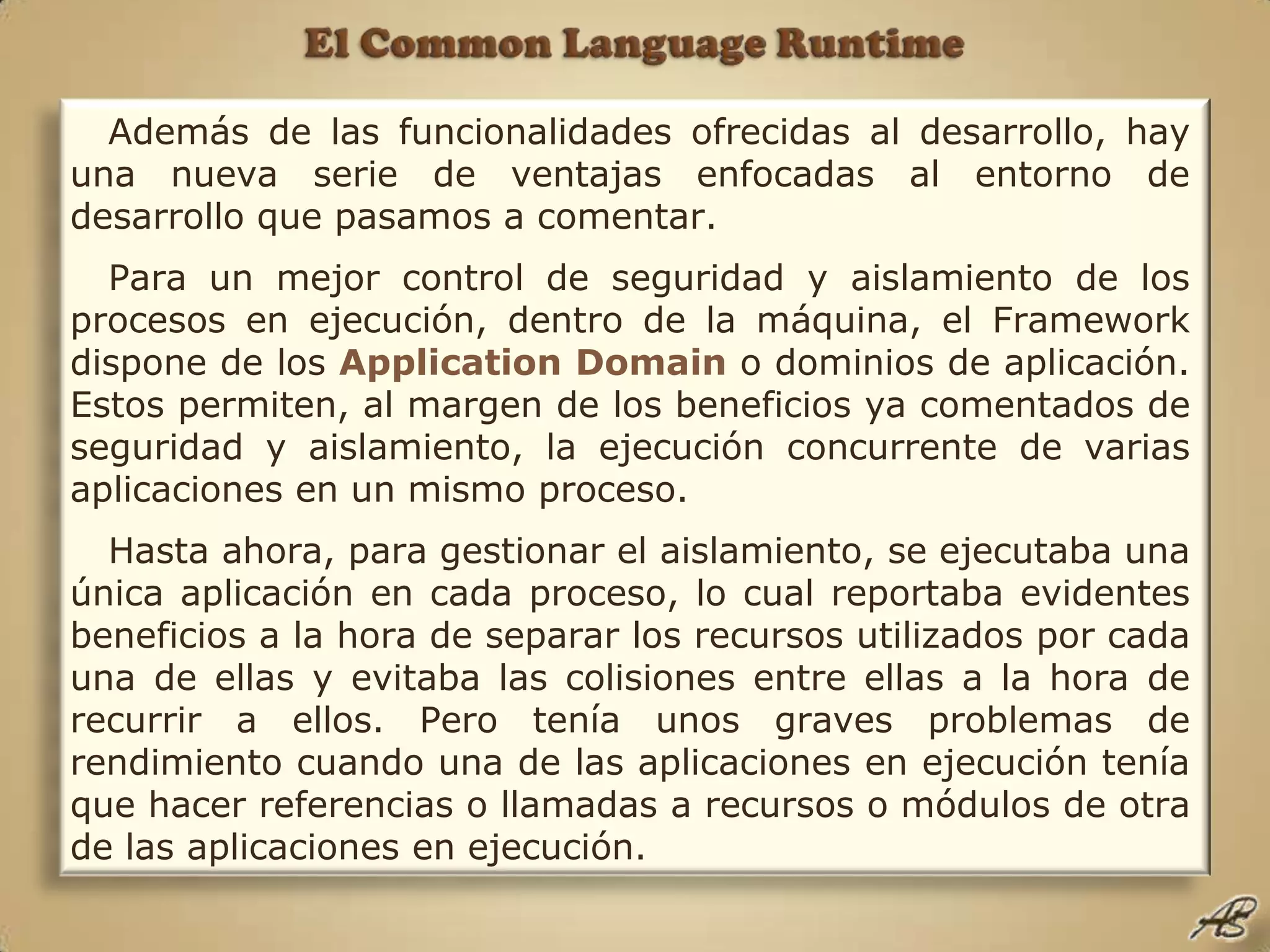 El Common Language RuntimeAdemás de las funcionalidades ofrecidas al desarrollo, hay una nueva serie de ventajas enfocadas al entorno de desarrollo que pasamos a comentar.Para un mejor control de seguridad y aislamiento de los procesos en ejecución, dentro de la máquina, el Framework dispone de los Application Domaino dominios de aplicación. Estos permiten, al margen de los beneficios ya comentados de seguridad y aislamiento, la ejecución concurrente de varias aplicaciones en un mismo proceso. Hasta ahora, para gestionar el aislamiento, se ejecutaba una única aplicación en cada proceso, lo cual reportaba evidentes beneficios a la hora de separar los recursos utilizados por cada una de ellas y evitaba las colisiones entre ellas a la hora de recurrir a ellos. Pero tenía unos graves problemas de rendimiento cuando una de las aplicaciones en ejecución tenía que hacer referencias o llamadas a recursos o módulos de otra de las aplicaciones en ejecución. 