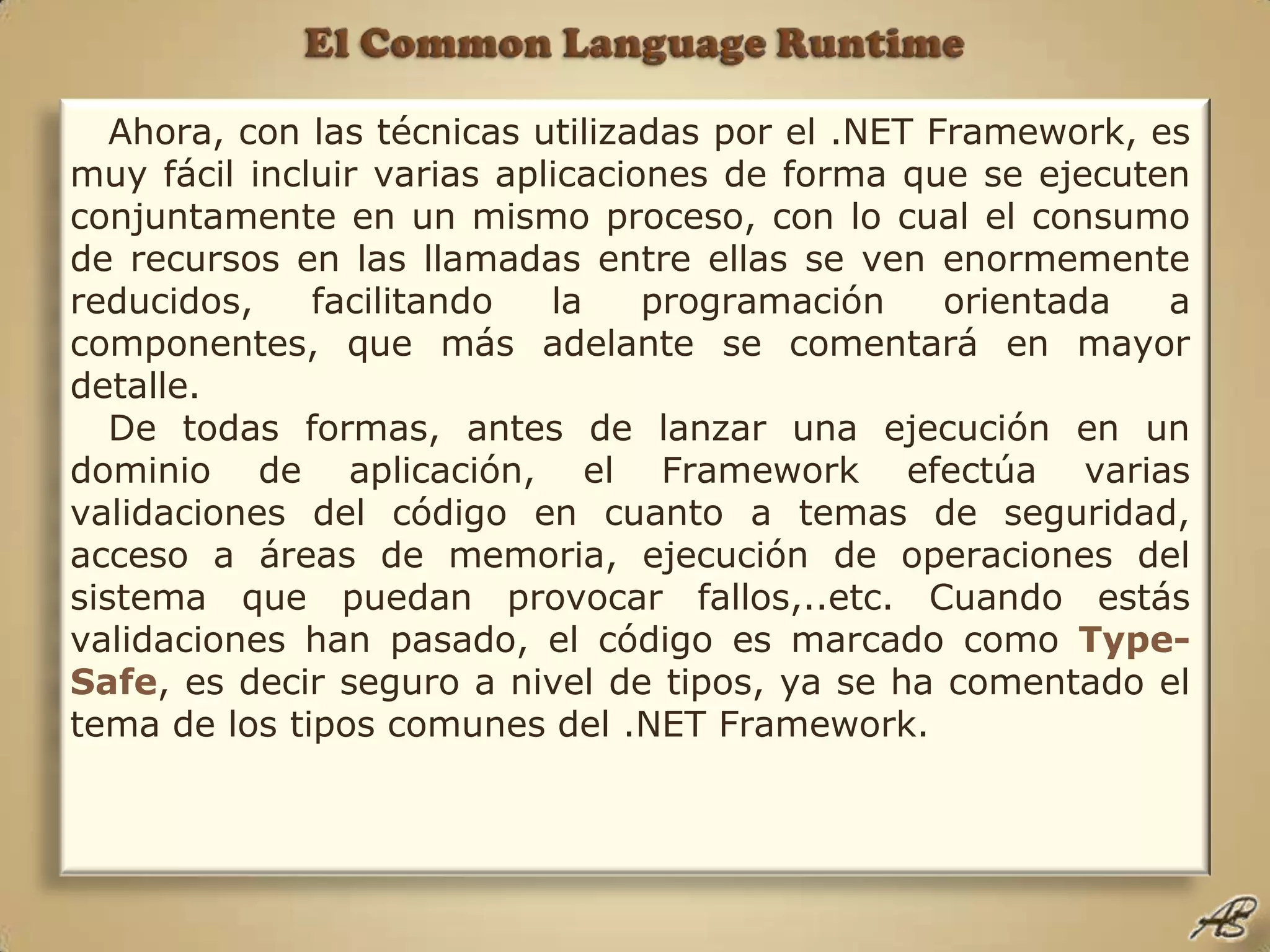 El Common Language RuntimeAhora, con las técnicas utilizadas por el .NET Framework, es muy fácil incluir varias aplicaciones de forma que se ejecuten conjuntamente en un mismo proceso, con lo cual el consumo de recursos en las llamadas entre ellas se ven enormemente reducidos, facilitando la programación orientada a componentes, que más adelante se comentará en mayor detalle.De todas formas, antes de lanzar una ejecución en un dominio de aplicación, el Framework efectúa varias validaciones del código en cuanto a temas de seguridad, acceso a áreas de memoria, ejecución de operaciones del sistema que puedan provocar fallos,..etc. Cuando estás validaciones han pasado, el código es marcado como Type-Safe, es decir seguro a nivel de tipos, ya se ha comentado el tema de los tipos comunes del .NET Framework.