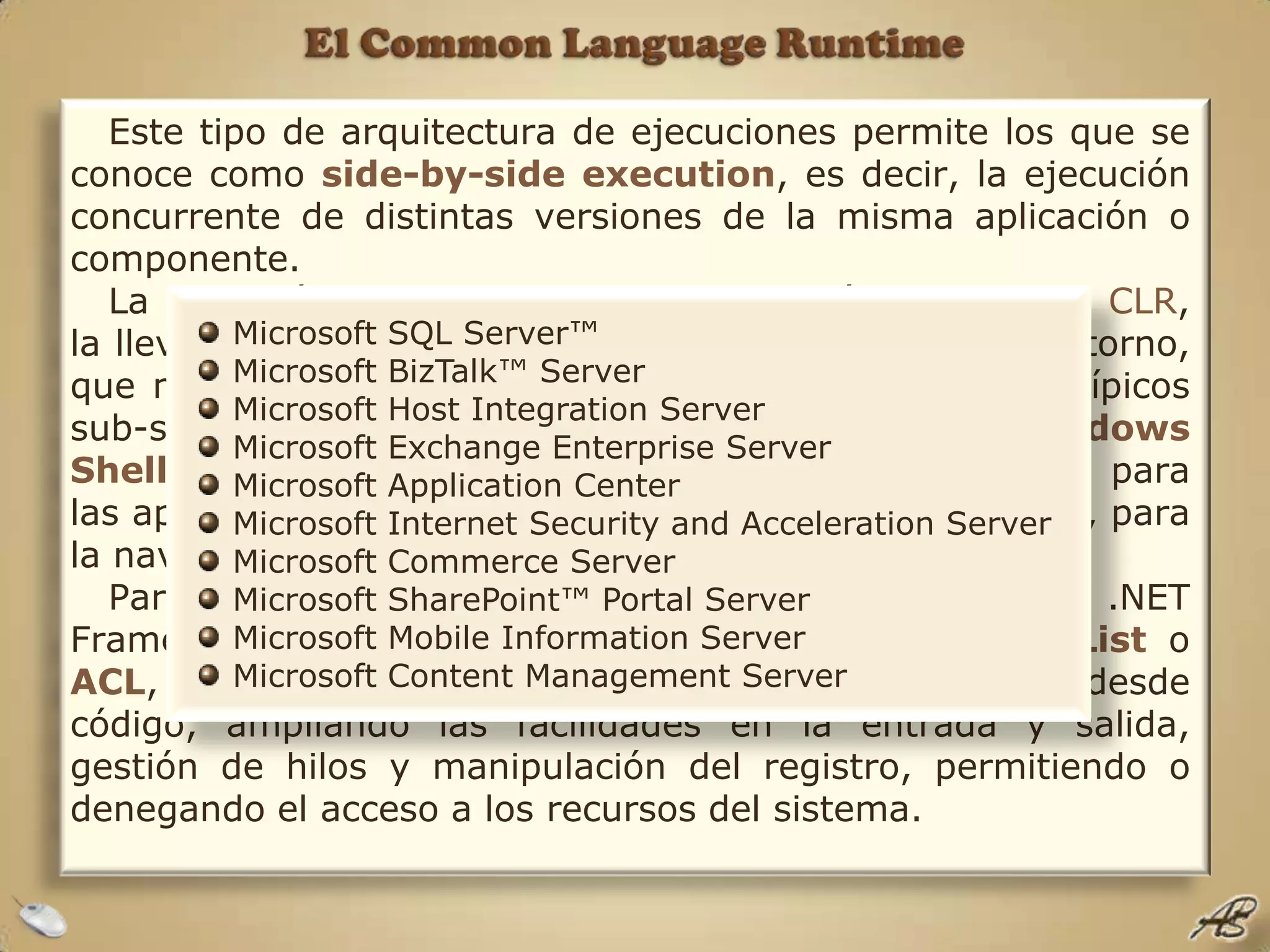 El Common Language RuntimeEste tipo de arquitectura de ejecuciones permite los que se conoce como side-by-side execution, es decir, la ejecución concurrente de distintas versiones de la misma aplicación o componente.La ejecución de los dominios de aplicación, dentro del CLR, la llevan a cabo los Runtime-Hosts, o servidores de entorno, que no es más que una nueva denominación para los típicos sub-sistemas de ejecución, como puedan ser el Windows Shell, para las aplicaciones de escritorio, el ASP.NET, para las aplicaciones basadas en la Web o Internet Explorer, para la navegación por la red, entre otros. Para el control del acceso a los recursos del sistema, el .NET Framework utiliza lo que denomina Access Control ListoACL, las cuales pueden ser creadas o modificadas desde código, ampliando las facilidades en la entrada y salida, gestión de hilos y manipulación del registro, permitiendo o denegando el acceso a los recursos del sistema.Microsoft SQL Server™ Microsoft BizTalk™ Server Microsoft Host Integration Server Microsoft Exchange Enterprise Server Microsoft Application Center Microsoft Internet Security and Acceleration Server Microsoft Commerce Server Microsoft SharePoint™ Portal Server Microsoft Mobile Information Server Microsoft Content Management Server