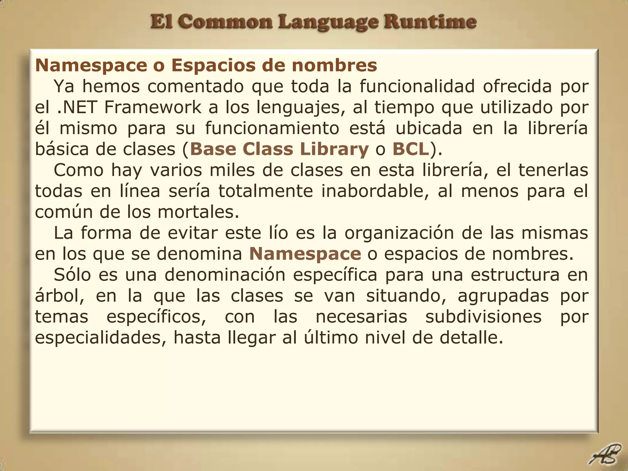 El Common Language RuntimeNamespace o Espacios de nombresYa hemos comentado que toda la funcionalidad ofrecida por el .NET Framework a los lenguajes, al tiempo que utilizado por él mismo para su funcionamiento está ubicada en la librería básica de clases (Base Class LibraryoBCL).Como hay varios miles de clases en esta librería, el tenerlas todas en línea sería totalmente inabordable, al menos para el común de los mortales.La forma de evitar este lío es la organización de las mismas en los que se denomina Namespace o espacios de nombres.Sólo es una denominación específica para una estructura en árbol, en la que las clases se van situando, agrupadas por temas específicos, con las necesarias subdivisiones por especialidades, hasta llegar al último nivel de detalle.
