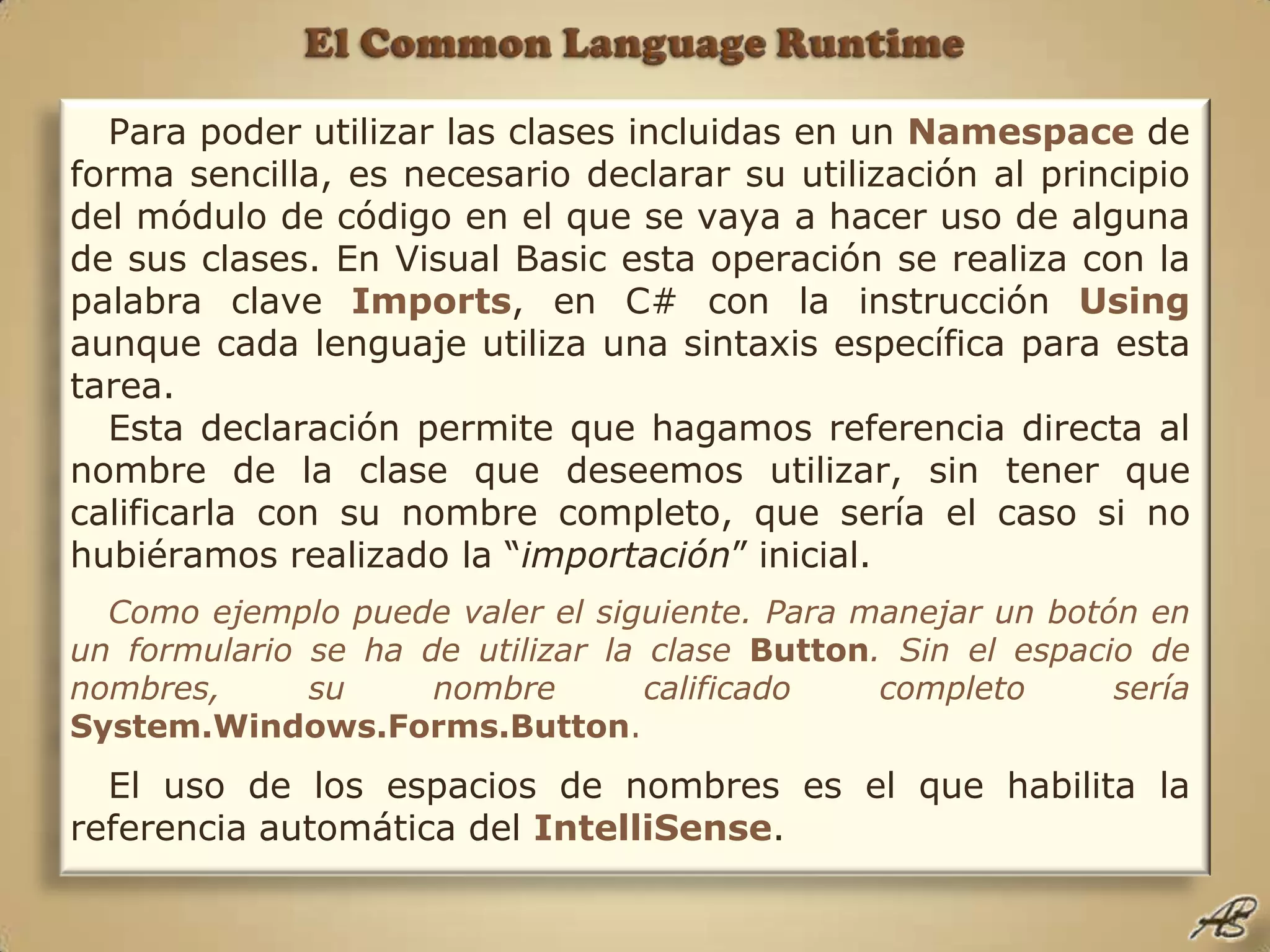 El Common Language RuntimePara poder utilizar las clases incluidas en un Namespace de forma sencilla, es necesario declarar su utilización al principio del módulo de código en el que se vaya a hacer uso de alguna de sus clases. En Visual Basic esta operación se realiza con la palabra clave Imports, en C# con la instrucción Using aunque cada lenguaje utiliza una sintaxis específica para esta tarea.Esta declaración permite que hagamos referencia directa al nombre de la clase que deseemos utilizar, sin tener que calificarla con su nombre completo, que sería el caso si no hubiéramos realizado la “importación” inicial.Como ejemplo puede valer el siguiente. Para manejar un botón en un formulario se ha de utilizar la clase Button. Sin el espacio de nombres, su nombre calificado completo sería System.Windows.Forms.Button.El uso de los espacios de nombres es el que habilita la referencia automática del IntelliSense.