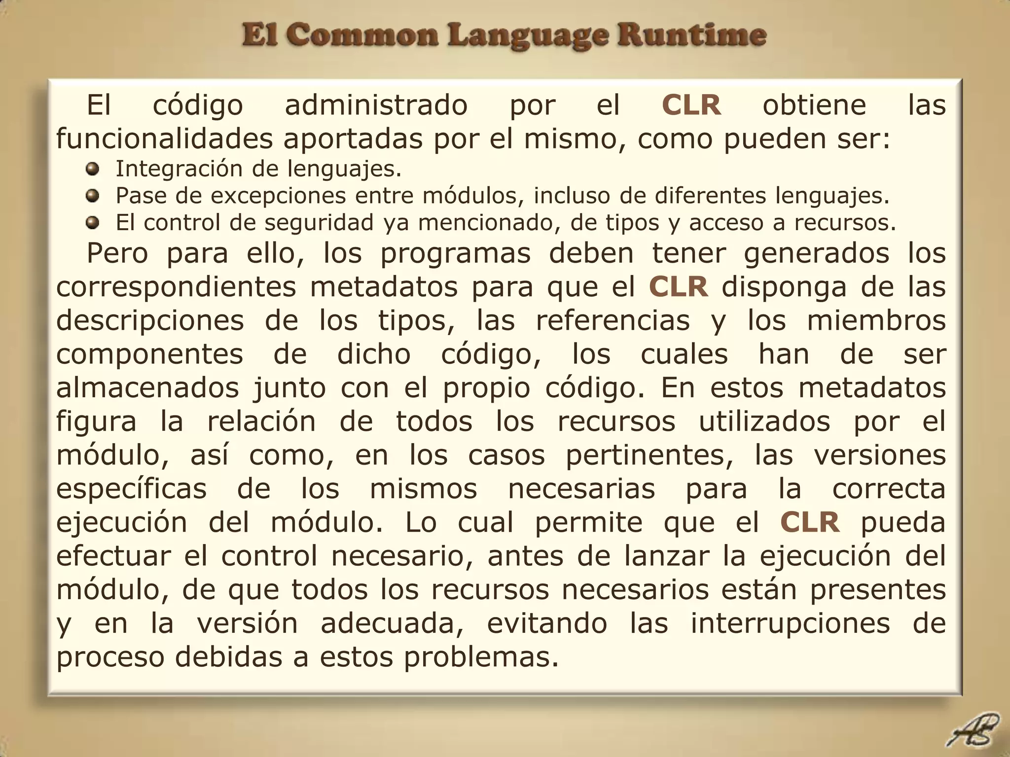El Common Language RuntimeEl código administrado por el CLR obtiene las funcionalidades aportadas por el mismo, como pueden ser:Integración de lenguajes.Pase de excepciones entre módulos, incluso de diferentes lenguajes.El control de seguridad ya mencionado, de tipos y acceso a recursos.Pero para ello, los programas deben tener generados los correspondientes metadatos para que el CLR disponga de las descripciones de los tipos, las referencias y los miembros componentes de dicho código, los cuales han de ser almacenados junto con el propio código. En estos metadatos figura la relación de todos los recursos utilizados por el módulo, así como, en los casos pertinentes, las versiones específicas de los mismos necesarias para la correcta ejecución del módulo. Lo cual permite que el CLR pueda efectuar el control necesario, antes de lanzar la ejecución del módulo, de que todos los recursos necesarios están presentes y en la versión adecuada, evitando las interrupciones de proceso debidas a estos problemas.