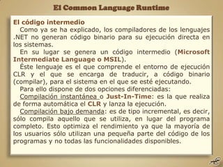 El Common Language Runtime El código intermedio Como ya se ha explicado, los compiladores de los lenguajes .NET no generan código binario para su ejecución directa en los sistemas. En su lugar se genera un código intermedio (Microsoft IntermediateLanguage o MSIL). Éste lenguaje es el que comprende el entorno de ejecución CLR y el que se encarga de traducir, a código binario (compilar), para el sistema en el que se esté ejecutando. Para ello dispone de dos opciones diferenciadas: Compilación instantánea o Just-In-Time: es la que realiza de forma automática el CLR y lanza la ejecución. Compilación bajo demanda: es de tipo incremental, es decir, sólo compila aquello que se utiliza, en lugar del programa completo. Esto optimiza el rendimiento ya que la mayoría de los usuarios sólo utilizan una pequeña parte del código de los programas y no todas las funcionalidades disponibles.  