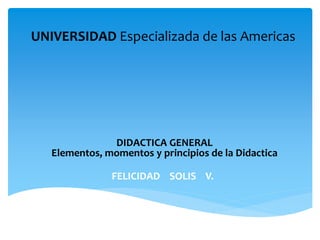 UNIVERSIDAD Especializada de las Americas
FELICIDAD SOLIS V.
DIDACTICA GENERAL
Elementos, momentos y principios de la Didactica
 