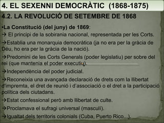 4. EL SEXENNI DEMOCRÀTIC  (1868-1875) 4.2. LA REVOLUCIÓ DE SETEMBRE DE 1868 • La Constitució (del juny) de 1869 :    El principi de la sobirania nacional, representada per les Corts.  Establia una monarquia democràtica (ja no era per la gràcia de Déu, ho era per la gràcia de la nació).  Predomini de les Corts Generals (poder legislatiu) per sobre del rei (que mantenia el poder executiu).  Independència del poder judicial.  Reconeixia una avançada declaració de drets com la llibertat d'impremta, el dret de reunió i d’associació o el dret a la participació política dels ciutadans.  Estat confessional però amb llibertat de culte.  Proclamava el sufragi universal (masculí).  Igualtat dels territoris colonials (Cuba, Puerto Rico...). 