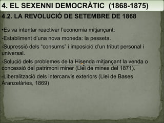 4. EL SEXENNI DEMOCRÀTIC  (1868-1875) 4.2. LA REVOLUCIÓ DE SETEMBRE DE 1868 • Es va intentar reactivar l’economia mitjançant: -Establiment d’una nova moneda: la pesseta. -Supressió dels “consums” i imposició d’un tribut personal i universal. -Solució dels problemes de la Hisenda mitjançant la venda o concessió del patrimoni miner (Llei de mines del 1871). -Liberalització dels intercanvis exteriors ( Llei de Bases Aranzelàries, 1869) 