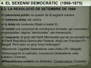 4. EL SEXENNI DEMOCRÀTIC  (1868-1875) 4.2. LA REVOLUCIÓ DE SETEMBRE DE 1868 • El  panorama polític  va quedar de la següent manera  -A l’ extrema dreta , els carlins -A la  dreta  els moderats (fidels a Isabel II).  -Al  centre  una conjunció de monàrquics formada  per unionistes, progressistes i alguns “demòcrates”, els monàrquics. -A l’ esquerra , el gruix del Partit Demòcrata que es va convertir en  el Partit Republicà Democràtic Federal, dirigit per Francesc Pi i Margall. Però eren un grup força heterogeni:  Benèvols : Legalitat (federalisme «des d’alt») (Pi i Margall)  Intransigents  (o radicals): Insurrecció (federalisme «des d’abaix») (Orense)  Republicans unitaris  (no federals):  Conservadors  (Castelar) 