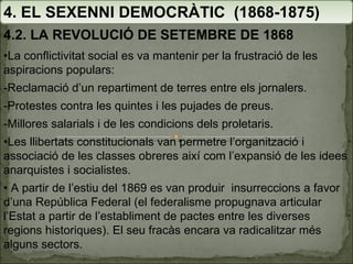 4. EL SEXENNI DEMOCRÀTIC  (1868-1875) 4.2. LA REVOLUCIÓ DE SETEMBRE DE 1868 • La conflictivitat social es va mantenir per la frustració de les aspiracions populars: -Reclamació d’un repartiment de terres entre els jornalers. -Protestes contra les quintes i les pujades de preus. -Millores salarials i de les condicions dels proletaris. • Les llibertats constitucionals van permetre l’organització i associació de les classes obreres així com l’expansió de les idees anarquistes i socialistes. •  A partir de l’estiu del 1869 es van produir  insurreccions a favor d’una República Federal (el federalisme propugnava articular l’Estat a partir de l’establiment de pactes entre les diverses regions historiques). El seu fracàs encara va radicalitzar més alguns sectors. 