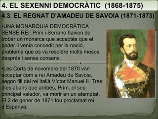4. EL SEXENNI DEMOCRÀTIC  (1868-1875) 4.3. EL REGNAT D’AMADEU DE SAVOIA (1871-1873) • UNA MONARQUIA DEMOCRÀTICA SENSE REI: Prim i Serrano havien de trobar un monarca que acceptés que el poder li venia concedit per la nació, problema que es va resoldre molts mesos després i sense consens. • Les Corts de novembre del 1870 van acceptar com a rei Amadeu de Savoia, segon fill del rei italià Víctor Manuel II. Tres dies abans que arribés, Prim, el seu principal valedor, va morir en un atemptat. El 2 de gener de 1871 fou proclamat rei d’Espanya. 