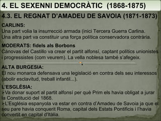 L’ESGLÉSIA: Va donar suport al partit alfonsí per què Prim els havia obligat a jurar la Constitució del 1868. L’Església espanyola va estar en contra d’Amadeu de Savoia ja que el seu pare havia conquerit Roma, capital dels Estats Pontificis i l’havia convertit en capital d'Itàlia. 4. EL SEXENNI DEMOCRÀTIC  (1868-1875) 4.3. EL REGNAT D’AMADEU DE SAVOIA (1871-1873) CARLINS:   Una part volia la insurrecció armada (inici Tercera Guerra Carlina. Una altra part va constituir una força política conservadora contrària. MODERATS: fidels als Borbons Cánovas del Castillo va crear el partit alfonsí, captant polítics unionistes i progressistes (com veurem). La vella noblesa també s’afegeix. ALTA BURGESIA:  El nou monarca defensava una legislació en contra dels seu interessos (abolir esclavitud, treball infantil...). 