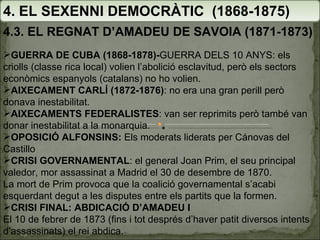 4. EL SEXENNI DEMOCRÀTIC  (1868-1875) 4.3. EL REGNAT D’AMADEU DE SAVOIA (1871-1873) GUERRA DE CUBA (1868-1878)- GUERRA DELS 10 ANYS: els criolls (classe rica local) volien l’abolició esclavitud, però els sectors econòmics espanyols (catalans) no ho volien. AIXECAMENT CARLÍ (1872-1876) : no era una gran perill però donava inestabilitat. AIXECAMENTS FEDERALISTES : van ser reprimits però també van donar inestabilitat a la monarquia. OPOSICIÓ ALFONSINS:  Els moderats liderats per Cánovas del Castillo CRISI GOVERNAMENTAL : el general Joan Prim, el seu principal valedor, mor assassinat a Madrid el 30 de desembre de 1870.  La mort de Prim provoca que la coalició governamental s’acabi esquerdant degut a les disputes entre els partits que la formen. CRISI FINAL: ABDICACIÓ D’AMADEU I El 10 de febrer de 1873 (fins i tot després d’haver patit diversos intents d’assassinats) el rei abdica. 