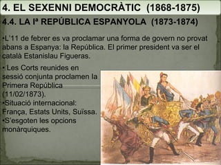 4. EL SEXENNI DEMOCRÀTIC  (1868-1875) 4.4. LA Iª REPÚBLICA ESPANYOLA  (1873-1874) • L’11 de febrer es va proclamar una forma de govern no provat abans a Espanya: la República. El primer president va ser el català Estanislau Figueras. •  Les Corts reunides en sessió conjunta proclamen Ia Primera República (11/02/1873).  • Situació internacional: França, Estats Units, Suïssa. • S’esgoten les opcions monàrquiques. 