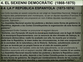 4. EL SEXENNI DEMOCRÀTIC  (1868-1875) 4.4. LA Iª REPÚBLICA ESPANYOLA  (1873-1874) Les Corts reunides en sessió conjunta es van erigir en Assemblea Nacional. Malgrat que la majoria dels parlamentaris eren monàrquics, va ser un diputat republicà (Francesc Pi i Margall) qui va presentar una proposició en nom d’altres diputats republicans com Figueres, Salmerón...:  “ La Asamblea Nacional asume los poderes y declara como forma de gobierno la República, dejando a las Cortes Constituyentes la organización de esta forma de gobierno”.   Seguidament Emilio Castelar va pronunciar el següent discurs:   “ Señores, con Fernando VII murió la monarquía tradicional; con la fuga de Isabel II, la monarquía  Es parlamentaria; con la renuncia de don Amadeo de Saboya, la monarquía democrática; nadie ha acabado con ella, ha muerto por sí misma; nadie trae la República, la traen todas las circunstancias, la trae una conjuración de la sociedad, de la naturaleza y de la Historia. Señores, saludémosla como el sol que se levanta por su propia fuerza en el cielo de nuestra patria”.   Després del discurs de Castelar, entre els forts aplaudiments, va ser proclamada la República espanyola amb el següent resultat:  258 vots a favor i només 32 en contra .   “ La Asamblea Nacional resume todos los poderes y declara la República como forma de gobierno de paña, dejando a las Cortes Constituyentes la organización de esta forma de gobierno. Se elegirá por nombramiento directo de las Cortes un poder ejecutivo, que será amovible y responsable ante las mismas Cortes”.   