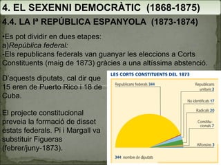 4. EL SEXENNI DEMOCRÀTIC  (1868-1875) 4.4. LA Iª REPÚBLICA ESPANYOLA  (1873-1874) El projecte constitucional preveia la formació de disset estats federals. Pi i Margall va substituir Figueras (febrer/juny-1873). • Es pot dividir en dues etapes: a) República federal: -Els republicans federals van guanyar les eleccions a Corts Constituents (maig de 1873) gràcies a una altíssima abstenció.  D’aquests diputats, cal dir que 15 eren de Puerto Rico i 18 de Cuba. 