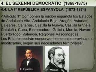 4. EL SEXENNI DEMOCRÀTIC  (1868-1875) 4.4. LA Iª REPÚBLICA ESPANYOLA  (1873-1874) - “Artículo 1º Componen la nación española los Estados de Andalucía Alta, Andalucía Baja, Aragón, Asturias, Baleares, Canarias, Castilla la Nueva, Castilla la Vieja, Cataluña, Cuba, Extremadura, Galicia, Murcia, Navarra, Puerto Rico, Valencia, Regiones Vascongadas. Los Estados podrán conservar las actuales provincias o modificarlas, según sus necesidades territoriales”. Pi i Margall E. Figueres 