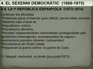 4. EL SEXENNI DEMOCRÀTIC  (1868-1875) 4.4. LA Iª REPÚBLICA ESPANYOLA  (1873-1874) Continuen les dificultats: *Problemes greus d’Hisenda (greu dèficit), servei militar voluntari.  *Diferents cops d’estat de republicans unitaris,  monàrquics alfonsins,  revoltes independentistes cantonalistes (protagonitzats pels republicans intransigents), acompanyades de vagues i insurreccions populars (obreres i camperoles) proclamació de l’Estat Català;  segueixen la guerra carlina i la guerra de Cuba. Pi i Margall, desbordat, va dimitir (juny-juliol/1873). 