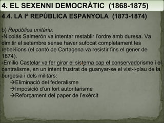 4. EL SEXENNI DEMOCRÀTIC  (1868-1875) 4.4. LA Iª REPÚBLICA ESPANYOLA  (1873-1874) b)  República unitària: -Nicolás Salmerón va intentar restablir l’ordre amb duresa. Va dimitir el setembre sense haver sufocat completament les rebel·lions (el cantó de Cartagena va resistir fins el gener de 1874). -Emilio Castelar va fer girar el sistema cap el conservadorisme i el centralisme, en un intent frustrat de guanyar-se el vist-i-plau de la burgesia i dels militars:  Eliminació del federalisme  Imposició d’un fort autoritarisme  Reforçament del paper de l’exèrcit 