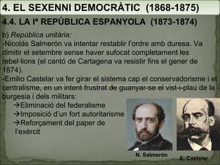 4. EL SEXENNI DEMOCRÀTIC  (1868-1875) 4.4. LA Iª REPÚBLICA ESPANYOLA  (1873-1874) b)  República unitària: -Nicolás Salmerón va intentar restablir l’ordre amb duresa. Va dimitir el setembre sense haver sufocat completament les rebel·lions (el cantó de Cartagena va resistir fins el gener de 1874). -Emilio Castelar va fer girar el sistema cap el conservadorisme i el centralisme, en un intent frustrat de guanyar-se el vist-i-plau de la burgesia i dels militars:  Eliminació del federalisme  Imposició d’un fort autoritarisme  Reforçament del paper de l’exèrcit N. Salmerón E. Castelar 