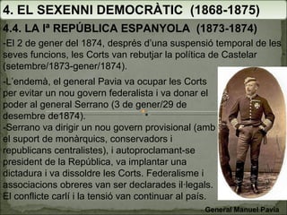 4. EL SEXENNI DEMOCRÀTIC  (1868-1875) 4.4. LA Iª REPÚBLICA ESPANYOLA  (1873-1874) -El 2 de gener del 1874, després d’una suspensió temporal de les seves funcions, les Corts van rebutjar la política de Castelar (setembre/1873-gener/1874).  -L’endemà, el general Pavia va ocupar les Corts per evitar un nou govern federalista i va donar el poder al general Serrano (3 de gener/29 de desembre de1874). -Serrano va dirigir un nou govern provisional (amb el suport de monàrquics, conservadors i republicans centralistes), i autoproclamant-se  president de la República, va implantar una dictadura i va dissoldre les Corts. Federalisme i associacions obreres van ser declarades il·legals. El conflicte carlí i la tensió van continuar al país. General Manuel Pavia 