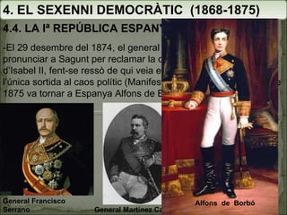 4. EL SEXENNI DEMOCRÀTIC  (1868-1875) 4.4. LA Iª REPÚBLICA ESPANYOLA  (1873-1874) -El 29 desembre del 1874, el general Martínez Campos es va pronunciar a Sagunt per reclamar la coronació d’Alfons XII, fill d’Isabel II, fent-se ressò de qui veia en la restauració borbònica l’única sortida al caos polític (Manifest de Sandhurst). El gener de 1875 va tornar a Espanya Alfons de Borbó. General Francisco Serrano General Martínez Campos Alfons  de  Borbó  