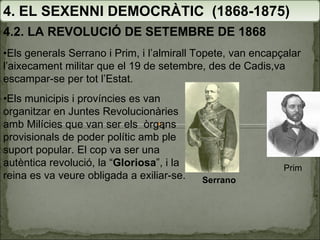 4. EL SEXENNI DEMOCRÀTIC  (1868-1875) 4.2. LA REVOLUCIÓ DE SETEMBRE DE 1868 • Els generals Serrano i Prim, i l’almirall Topete, van encapçalar l’aixecament militar que el 19 de setembre, des de Cadis,va escampar-se per tot l’Estat. • Els municipis i províncies es van organitzar en Juntes Revolucionàries amb Milícies que van ser els  òrgans provisionals de poder polític amb ple suport popular. El cop va ser una autèntica revolució, la “ Gloriosa ”, i la reina es va veure obligada a exiliar-se. Serrano Prim 