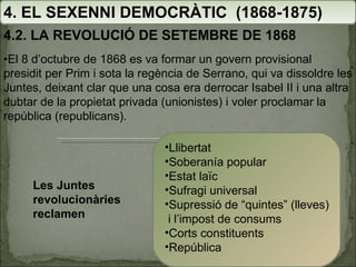 4. EL SEXENNI DEMOCRÀTIC  (1868-1875) 4.2. LA REVOLUCIÓ DE SETEMBRE DE 1868 Les Juntes revolucionàries reclamen Llibertat Soberanía popular Estat laïc Sufragi universal Supressió de “quintes” (lleves)  i l’impost de consums Corts constituents República • El 8 d’octubre de 1868 es va formar un govern provisional presidit per Prim i sota la regència de Serrano, qui va dissoldre les Juntes, deixant clar que una cosa era derrocar Isabel II i una altra dubtar de la propietat privada (unionistes) i voler proclamar la república (republicans). 