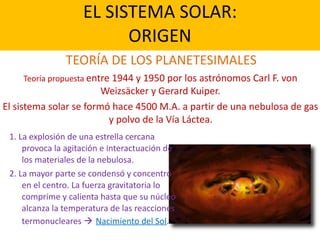 EL SISTEMA SOLAR: 
ORIGEN
TEORÍA DE LOS PLANETESIMALES
1. La explosión de una estrella cercana
provoca la agitación e interactuación de
los materiales de la nebulosa.
2. La mayor parte se condensó y concentró
en el centro. La fuerza gravitatoria lo
comprime y calienta hasta que su núcleo
alcanza la temperatura de las reacciones
termonucleares ! Nacimiento del Sol.
Teoría propuesta entre 1944 y 1950 por los astrónomos Carl F. von
Weizsäcker y Gerard Kuiper.
El sistema solar se formó hace 4500 M.A. a partir de una nebulosa de gas
y polvo de la Vía Láctea.
 