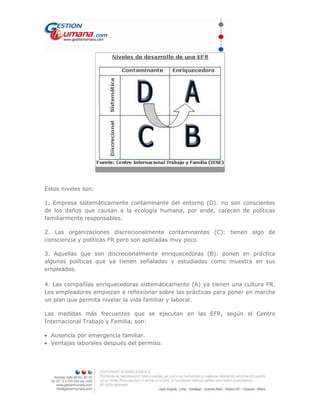 Estos niveles son:
1. Empresa sistemáticamente contaminante del entorno (D): no son conscientes
de los daños que causan a la ecología humana, por ende, carecen de políticas
familiarmente responsables.
2. Las organizaciones discrecionalmente contaminantes (C): tienen algo de
consciencia y políticas FR pero son aplicadas muy poco.
3. Aquellas que son discrecionalmente enriquecedoras (B): ponen en práctica
algunas políticas que ya tienen señaladas y estudiadas como muestra en sus
empleados.
4. Las compañías enriquecedoras sistemáticamente (A) ya tienen una cultura FR.
Los empleadores empiezan a reflexionar sobre las prácticas para poner en marcha
un plan que permita nivelar la vida familiar y laboral.
Las medidas más frecuentes que se ejecutan en las EFR, según el Centro
Internacional Trabajo y Familia, son:
• Ausencia por emergencia familiar.
• Ventajas laborales después del permiso.
 