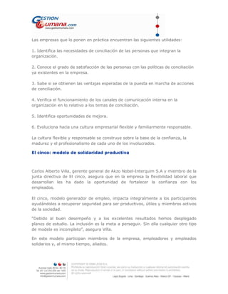 Las empresas que lo ponen en práctica encuentran las siguientes utilidades:
1. Identifica las necesidades de conciliación de las personas que integran la
organización.
2. Conoce el grado de satisfacción de las personas con las políticas de conciliación
ya existentes en la empresa.
3. Sabe si se obtienen las ventajas esperadas de la puesta en marcha de acciones
de conciliación.
4. Verifica el funcionamiento de los canales de comunicación interna en la
organización en lo relativo a los temas de conciliación.
5. Identifica oportunidades de mejora.
6. Evoluciona hacia una cultura empresarial flexible y familiarmente responsable.
La cultura flexible y responsable se construye sobre la base de la confianza, la
madurez y el profesionalismo de cada uno de los involucrados.
El cinco: modelo de solidaridad productiva
Carlos Alberto Villa, gerente general de Akzo Nobel-Interquim S.A y miembro de la
junta directiva de El cinco, asegura que en la empresa la flexibilidad laboral que
desarrollan les ha dado la oportunidad de fortalecer la confianza con los
empleados.
El cinco, modelo generador de empleo, impacta integralmente a los participantes
ayudándoles a recuperar seguridad para ser productivos, útiles y miembros activos
de la sociedad.
“Debido al buen desempeño y a los excelentes resultados hemos desplegado
planes de estudio. La inclusión es la meta a perseguir. Sin ella cualquier otro tipo
de modelo es incompleto”, asegura Villa.
En este modelo participan miembros de la empresa, empleadores y empleados
solidarios y, al mismo tiempo, aliados.
 