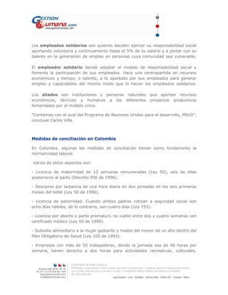 Los empleados solidarios son quienes deciden ejercer su responsabilidad social
aportando voluntaria y continuamente hasta el 5% de su salario y a portar con su
talento en la generación de empleo en personas cuya comunidad sea vulnerable.
El empleador solidario decide adoptar el modelo de responsabilidad social y
fomenta la participación de sus empleados. Hace una contrapartida en recursos
económicos y tiempo, o talento, a lo aportado por sus empleados para generar
empleo y capacidades del mismo modo que lo hacen los empleados solidarios.
Los aliados son instituciones y personas naturales que aportan recursos
económicos, técnicos y humanos a los diferentes proyectos productivos
fomentados por el modelo cinco.
“Contamos con el aval del Programa de Naciones Unidas para el desarrollo, PNUD”,
concluye Carlos Villa.
Medidas de conciliación en Colombia
En Colombia, algunas las medidas de conciliación tienen como fundamento la
normatividad laboral.
Varios de estos aspectos son:
- Licencia de maternidad de 12 semanas remuneradas (Ley 50), seis de ellas
posteriores al parto (Decreto 956 de 1996).
- Descanso por lactancia de una hora diaria en dos jornadas en los seis primeros
meses del bebé (Ley 50 de 1990).
- Licencia de paternidad. Cuando ambos padres cotizan a seguridad social son
ocho días hábiles, de lo contrario, son cuatro días (Ley 755).
- Licencia por aborto o parto prematuro no viable entre dos y cuatro semanas con
certificado médico (Ley 50 de 1990).
- Subsidio alimentario a la mujer gestante y madre del menor de un año dentro del
Plan Obligatorio de Salud (Ley 100 de 1993).
- Empresas con más de 50 trabajadores, donde la jornada sea de 48 horas por
semana, tienen derecho a dos horas para actividades recreativas, culturales,
 