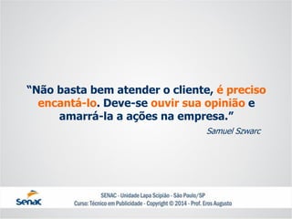 “Não basta bem atender o cliente, é preciso encantá-lo. Deve-se ouvir sua opinião e amarrá-la a ações na empresa.” 
Samuel Szwarc  