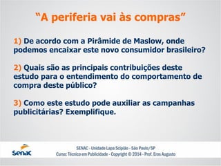 1) De acordo com a Pirâmide de Maslow, onde podemos encaixar este novo consumidor brasileiro? 2) Quais são as principais contribuições deste estudo para o entendimento do comportamento de compra deste público? 3) Como este estudo pode auxiliar as campanhas publicitárias? Exemplifique. 
“A periferia vai às compras”  