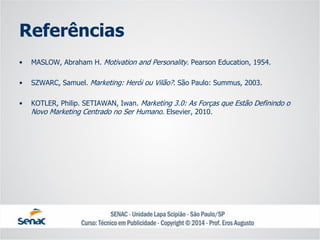 Referências 
•MASLOW, Abraham H. MotivationandPersonality. Pearson Education, 1954. 
•SZWARC, Samuel. Marketing: Herói ou Vilão?. São Paulo: Summus, 2003. 
•KOTLER, Philip. SETIAWAN, Iwan. Marketing 3.0: As Forças que Estão Definindo o Novo Marketing Centrado no Ser Humano. Elsevier, 2010. 