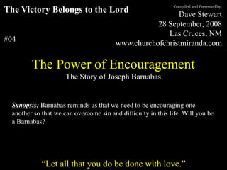 Compiled and Presented by:
The Victory Belongs to the Lord                                                  Dave Stewart
                                                                           28 September, 2008
                                                                              Las Cruces, NM
#04                                                             www.churchofchristmiranda.com

            The Power of Encouragement
                                 The Story of Joseph Barnabas


  Synopsis: Barnabas reminds us that we need to be encouraging one
  another so that we can overcome sin and difﬁculty in this life. Will you be
  a Barnabas?



      “Unless otherwise indicated, all Scripture quotations are from The Holy Bible, English Standard Version, copyright
         © 2001 by Crossway Bibles, a division of Good News Publishers. Used by permission. All rights reserved.”

                  “Let all that you do be done with love.”
 