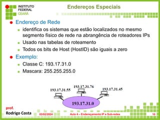 prof.
Rodrigo Costa
Endereços Especiais
 Endereço de Rede
 identifica os sistemas que estão localizados no mesmo
segmento físico de rede na abrangência de roteadores IPs
 Usado nas tabelas de roteamento
 Todos os bits de Host (HostID) são iguais a zero
 Exemplo:
 Classe C: 193.17.31.0
 Mascara: 255.255.255.0
03/02/2024 Aula 4 – Endereçamento IP e Sub-redes 10
 