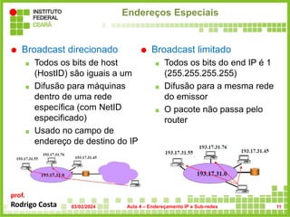 prof.
Rodrigo Costa
Endereços Especiais
 Broadcast direcionado
 Todos os bits de host
(HostID) são iguais a um
 Difusão para máquinas
dentro de uma rede
específica (com NetID
especificado)
 Usado no campo de
endereço de destino do IP
 Broadcast limitado
 Todos os bits do end IP é 1
(255.255.255.255)
 Difusão para a mesma rede
do emissor
 O pacote não passa pelo
router
03/02/2024 Aula 4 – Endereçamento IP e Sub-redes 11
 