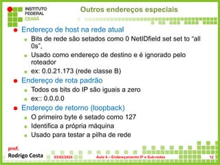 prof.
Rodrigo Costa
Outros endereços especiais
 Endereço de host na rede atual
 Bits de rede são setados como 0 NetIDfield set set to “all
0s”,
 Usado como endereço de destino e é ignorado pelo
roteador
 ex: 0.0.21.173 (rede classe B)
 Endereço de rota padrão
 Todos os bits do IP são iguais a zero
 ex:: 0.0.0.0
 Endereço de retorno (loopback)
 O primeiro byte é setado como 127
 Identifica a própria máquina
 Usado para testar a pilha de rede
03/02/2024 Aula 4 – Endereçamento IP e Sub-redes 12
 