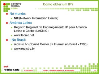 prof.
Rodrigo Costa
Como obter um IP?
 No mundo:
 NIC(Network Information Center)
 América Latina
 Registro Regional de Endereçamento IP para América
Latina e Caribe (LACNIC)
 www.lacnic.net
 - No Brasil:
 registro.br (Comitê Gestor da Internet no Brasil - 1995)
 www.registro.br
03/02/2024 Aula 4 – Endereçamento IP e Sub-redes 13
 