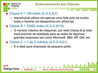 prof.
Rodrigo Costa
Endereçamento por Classes
 Classe A = 126 redes (X.X.X.X/7)
 Impraticável utilizar em apenas uma rede pois há muitos
hosts e haveria um desperdício em utilizá-las
 Classe B = 16382 redes (X.X.X.X/10)
 O número máximo de máquinas, por rede Classe B já está
mais próximo da realidade para as redes de algumas
grandes empresas tais como Microsoft, IBM, HP, GM, etc.
 Classe C = + de 2 milhões (X.X.X.X/21)
 É o ideal para empresas de pequeno porte.
03/02/2024 Aula 4 – Endereçamento IP e Sub-redes 14
 