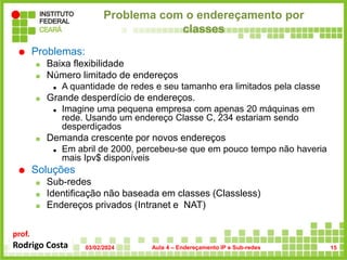 prof.
Rodrigo Costa
Problema com o endereçamento por
classes
 Problemas:
 Baixa flexibilidade
 Número limitado de endereços
 A quantidade de redes e seu tamanho era limitados pela classe
 Grande desperdício de endereços.
 Imagine uma pequena empresa com apenas 20 máquinas em
rede. Usando um endereço Classe C, 234 estariam sendo
desperdiçados
 Demanda crescente por novos endereços
 Em abril de 2000, percebeu-se que em pouco tempo não haveria
mais Ipv$ disponíveis
 Soluções
 Sub-redes
 Identificação não baseada em classes (Classless)
 Endereços privados (Intranet e NAT)
03/02/2024 Aula 4 – Endereçamento IP e Sub-redes 15
 