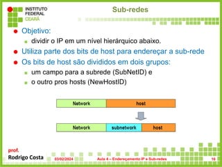prof.
Rodrigo Costa
Sub-redes
 Objetivo:
 dividir o IP em um nível hierárquico abaixo.
 Utiliza parte dos bits de host para endereçar a sub-rede
 Os bits de host são divididos em dois grupos:
 um campo para a subrede (SubNetID) e
 o outro pros hosts (NewHostID)
03/02/2024 Aula 4 – Endereçamento IP e Sub-redes 16
 