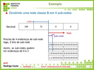 prof.
Rodrigo Costa
 Dividindo uma rede classe B em 4 sub-redes
0 1 0 0 0 0 0 0 0 0 0 0 0 0 0 0
Exemplo
189 72 0 0
Decimal
0 0 0 0 0 0 0 0 0 0 0 0 0 0 0 0
rede
host
Preciso de 4 endereços de sub-rede
logo, 2 bits de sub-rede
Sub-rede
Assim, as sub-redes podem
ter endereços de 0 à 3
1 0 0 0 0 0 0 0 0 0 0 0 0 0 0 0
1 1 0 0 0 0 0 0 0 0 0 0 0 0 0 0
03/02/2024 Aula 4 – Endereçamento IP e Sub-redes 17
 