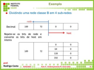 prof.
Rodrigo Costa
0 1 0 0 0 0 0 0 0 0 0 0 0 0 0 0
0 0 0 0 0 0 0 0 0 0 0 0 0 0 0 0
1 0 0 0 0 0 0 0 0 0 0 0 0 0 0 0
1 1 0 0 0 0 0 0 0 0 0 0 0 0 0 0
 Dividindo uma rede classe B em 4 sub-redes
64 0
Exemplo
189 72 0 0
Decimal
0 0
rede
host
128 0
192 0
189 72
Repete-se os bits de rede e
converte os bits de host em
inteiro
03/02/2024 Aula 4 – Endereçamento IP e Sub-redes 18
 