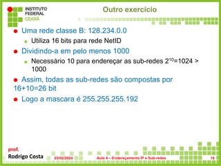 prof.
Rodrigo Costa
Outro exercício
 Uma rede classe B: 128.234.0.0
 Utiliza 16 bits para rede NetID
 Dividindo-a em pelo menos 1000
 Necessário 10 para endereçar as sub-redes 210=1024 >
1000
 Assim, todas as sub-redes são compostas por
16+10=26 bit
 Logo a mascara é 255.255.255.192
03/02/2024 Aula 4 – Endereçamento IP e Sub-redes 19
 